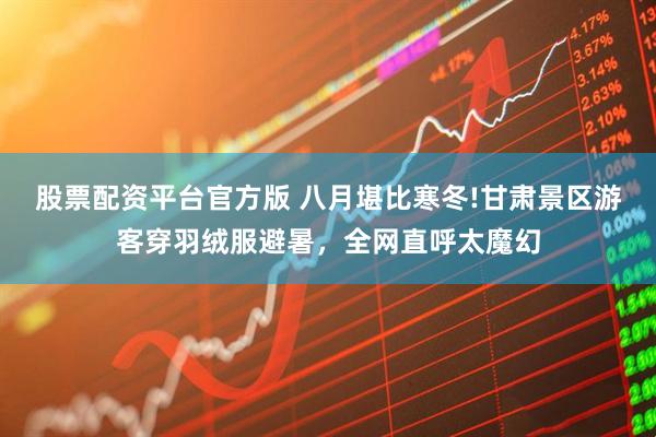 股票配资平台官方版 八月堪比寒冬!甘肃景区游客穿羽绒服避暑，全网直呼太魔幻