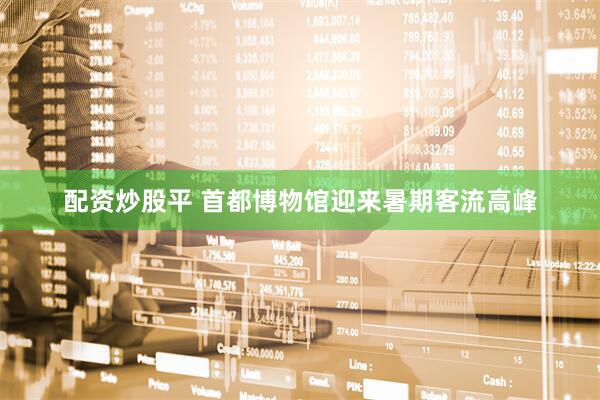 配资炒股平 首都博物馆迎来暑期客流高峰