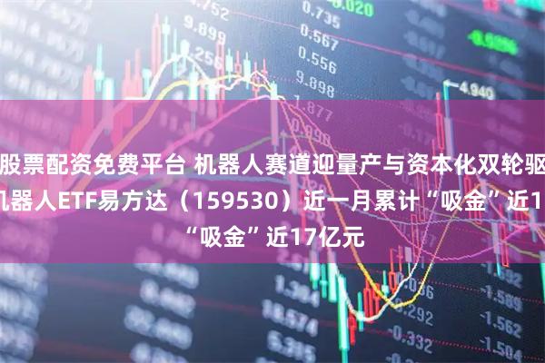 股票配资免费平台 机器人赛道迎量产与资本化双轮驱动，机器人ETF易方达（159530）近一月累计“吸金”近17亿元
