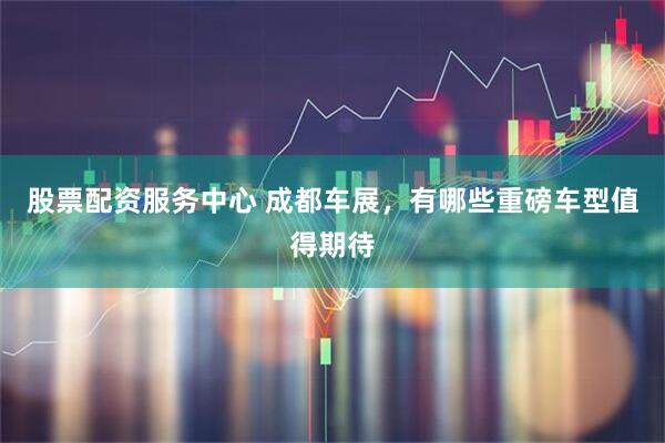 股票配资服务中心 成都车展，有哪些重磅车型值得期待