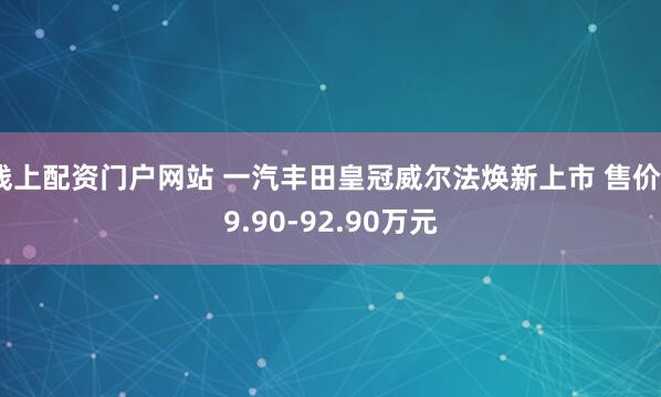 线上配资门户网站 一汽丰田皇冠威尔法焕新上市 售价89.90-92.90万元